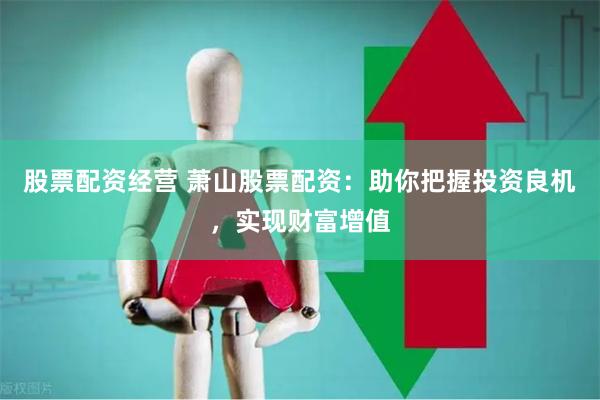 股票配资经营 萧山股票配资：助你把握投资良机，实现财富增值