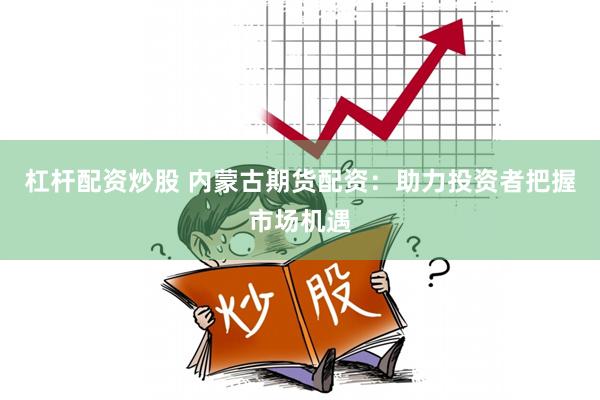 杠杆配资炒股 内蒙古期货配资：助力投资者把握市场机遇