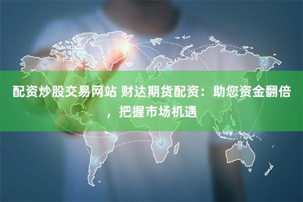 配资炒股交易网站 财达期货配资：助您资金翻倍，把握市场机遇