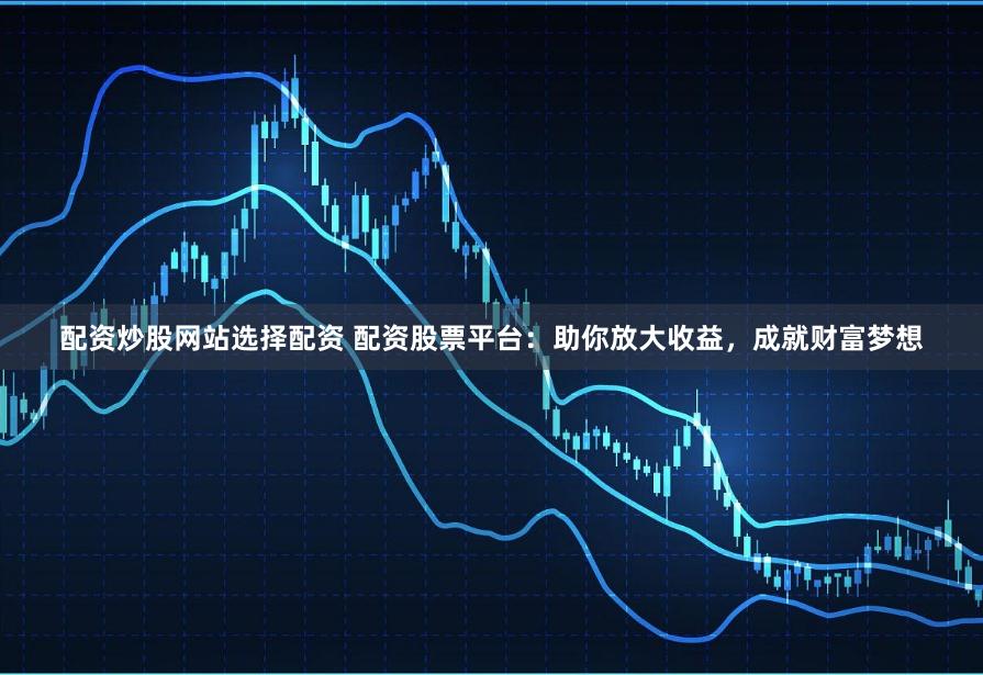 配资炒股网站选择配资 配资股票平台：助你放大收益，成就财富梦想